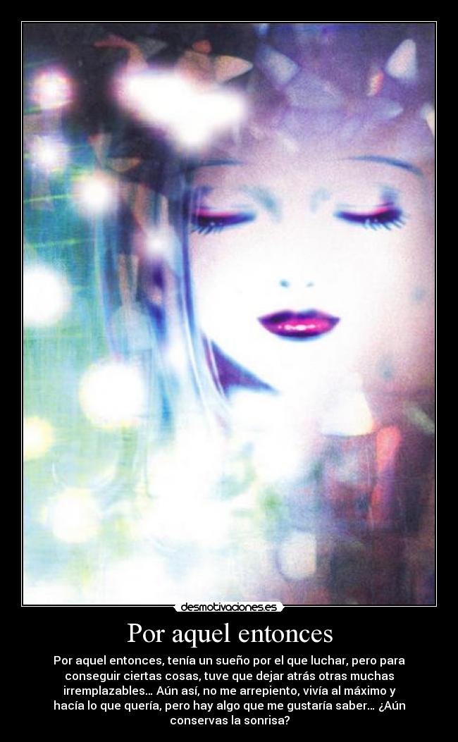 Por aquel entonces - Por aquel entonces, tenía un sueño por el que luchar, pero para
conseguir ciertas cosas, tuve que dejar atrás otras muchas
irremplazables… Aún así, no me arrepiento, vivía al máximo y
hacía lo que quería, pero hay algo que me gustaría saber… ¿Aún
conservas la sonrisa?