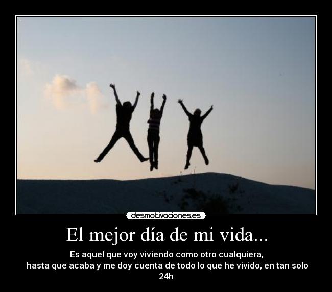 El mejor día de mi vida... - Es aquel que voy viviendo como otro cualquiera,
 hasta que acaba y me doy cuenta de todo lo que he vivido, en tan solo 24h