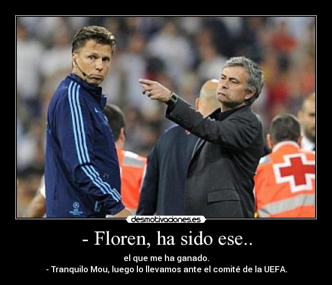 - Floren, ha sido ese.. - el que me ha ganado.
- Tranquilo Mou, luego lo llevamos ante el comité de la UEFA.