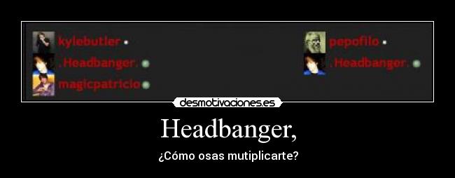 Headbanger, - ¿Cómo osas mutiplicarte?