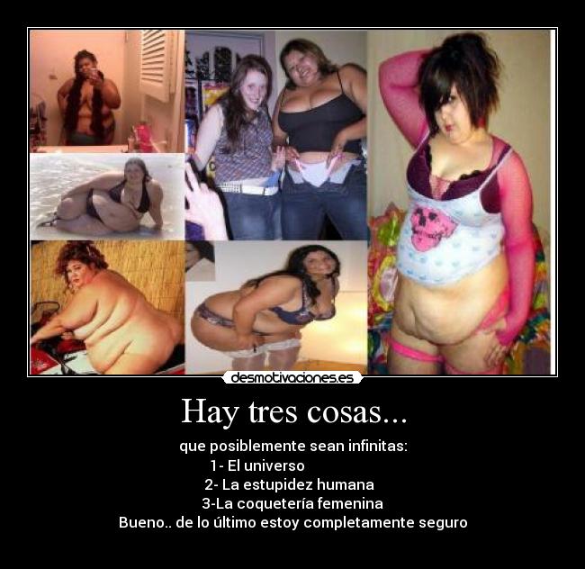 Hay tres cosas... - que posiblemente sean infinitas:
1- El universo
2- La estupidez humana
3-La coquetería femenina
Bueno.. de lo último estoy completamente seguro