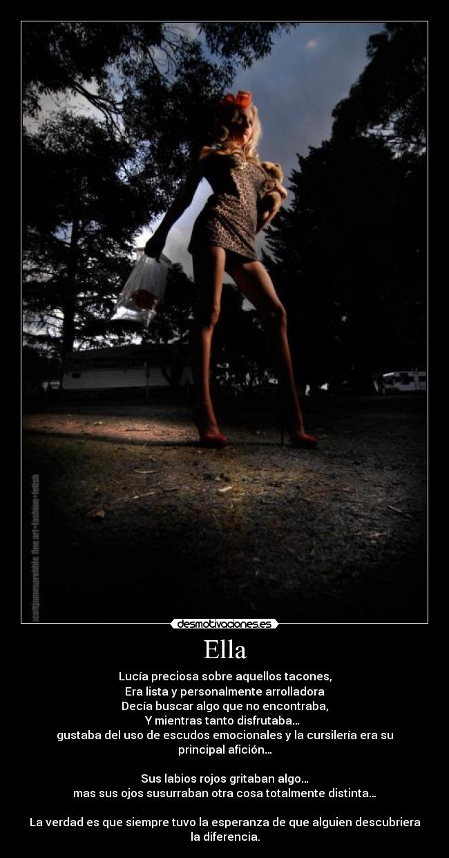 Ella - Lucía preciosa sobre aquellos tacones,
Era lista y personalmente arrolladora
Decía buscar algo que no encontraba,
Y mientras tanto disfrutaba…
gustaba del uso de escudos emocionales y la cursilería era su principal afición…
Sus labios rojos gritaban algo…
mas sus ojos susurraban otra cosa totalmente distinta…
La verdad es que siempre tuvo la esperanza de que alguien descubriera la diferencia.