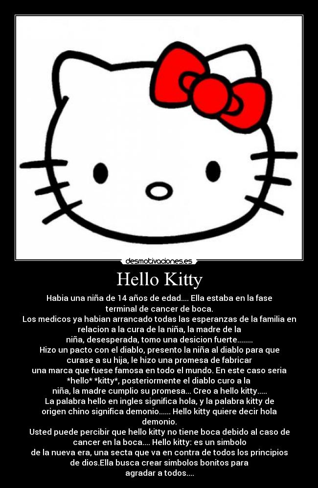 Hello Kitty - Habia una niña de 14 años de edad.... Ella estaba en la fase
terminal de cancer de boca.
Los medicos ya habian arrancado todas las esperanzas de la familia en
relacion a la cura de la niña, la madre de la
niña, desesperada, tomo una desicion fuerte........
Hizo un pacto con el diablo, presento la niña al diablo para que
curase a su hija, le hizo una promesa de fabricar
una marca que fuese famosa en todo el mundo. En este caso seria
*hello* *kitty*, posteriormente el diablo curo a la
niña, la madre cumplio su promesa... Creo a hello kitty.....
La palabra hello en ingles significa hola, y la palabra kitty de
origen chino significa demonio...... Hello kitty quiere decir hola
demonio.
Usted puede percibir que hello kitty no tiene boca debido al caso de
cancer en la boca.... Hello kitty: es un simbolo
de la nueva era, una secta que va en contra de todos los principios
de dios.Ella busca crear simbolos bonitos para
agradar a todos....