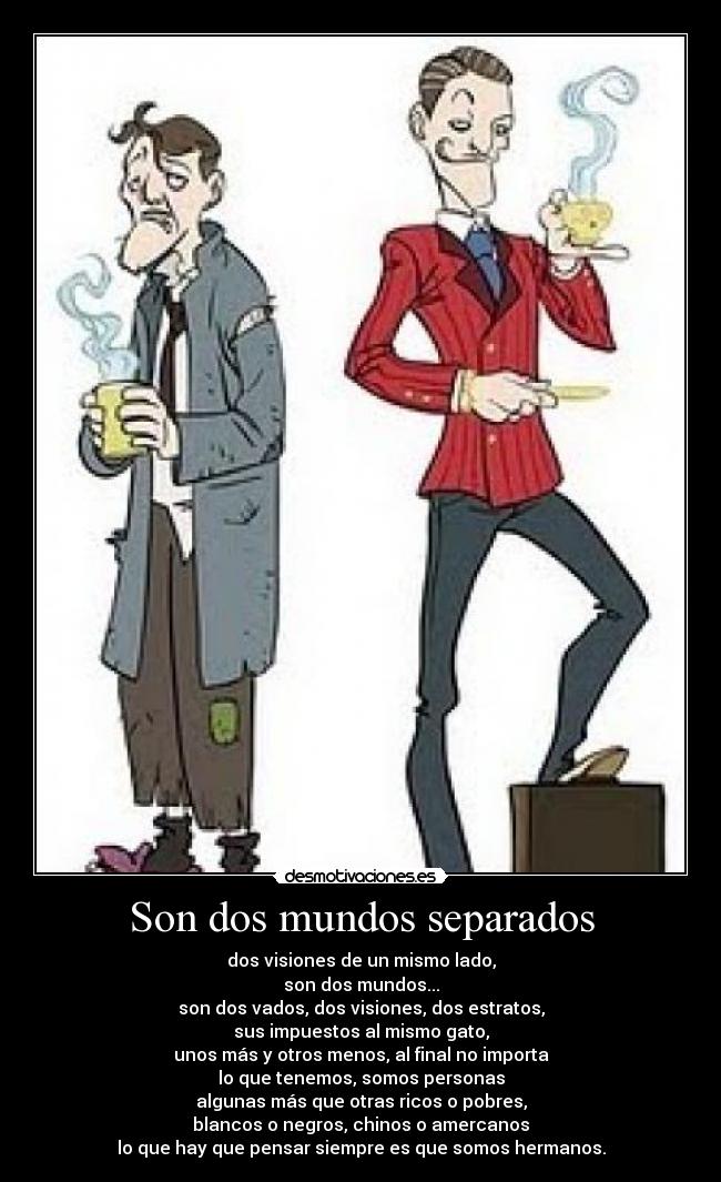 Son dos mundos separados - dos visiones de un mismo lado,
son dos mundos...
son dos vados, dos visiones, dos estratos,
sus impuestos al mismo gato,
unos más y otros menos, al final no importa
lo que tenemos, somos personas
algunas más que otras ricos o pobres,
blancos o negros, chinos o amercanos
lo que hay que pensar siempre es que somos hermanos.