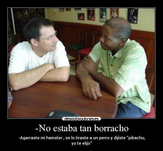-No estaba tan borracho - -Agarraste mi hamster , se lo tiraste a un perro y dijiste pikachu, yo te elijo