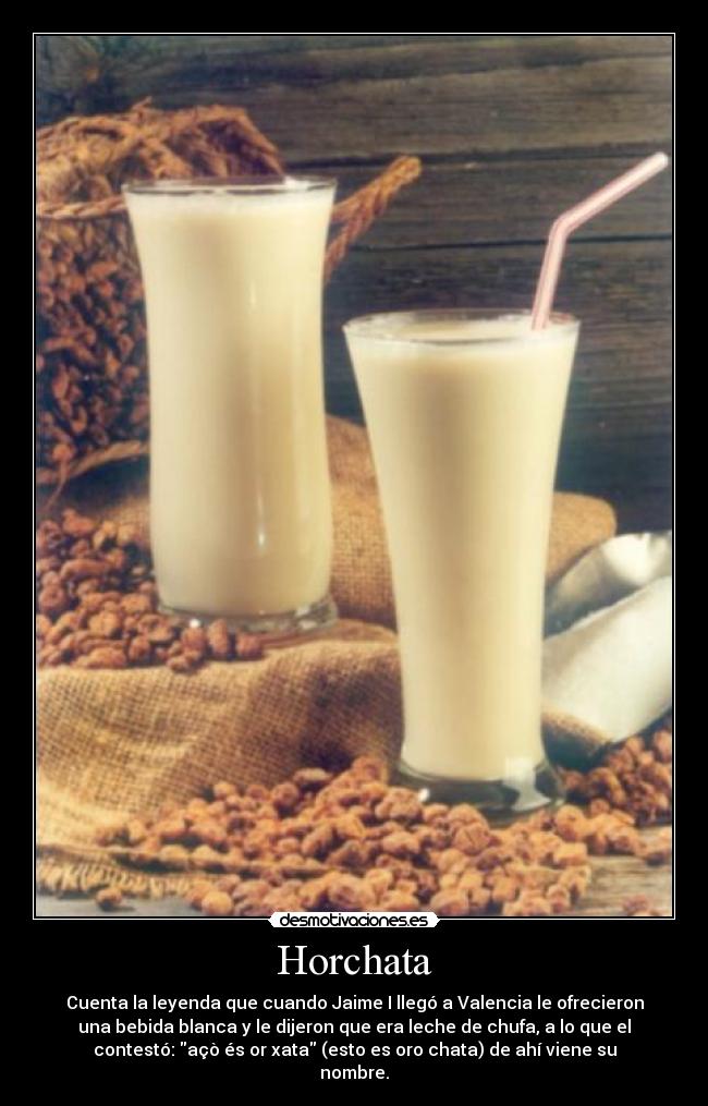 Horchata - Cuenta la leyenda que cuando Jaime I llegó a Valencia le ofrecieron
una bebida blanca y le dijeron que era leche de chufa, a lo que el
contestó: açò és or xata (esto es oro chata) de ahí viene su
nombre.