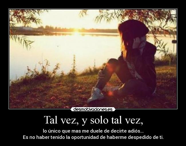 Tal vez, y solo tal vez, - lo único que mas me duele de decirte adiós...
Es no haber tenido la oportunidad de haberme despedido de ti.