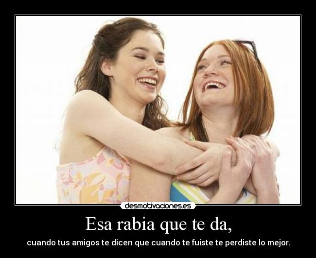 Esa rabia que te da, - cuando tus amigos te dicen que cuando te fuiste te perdiste lo mejor.