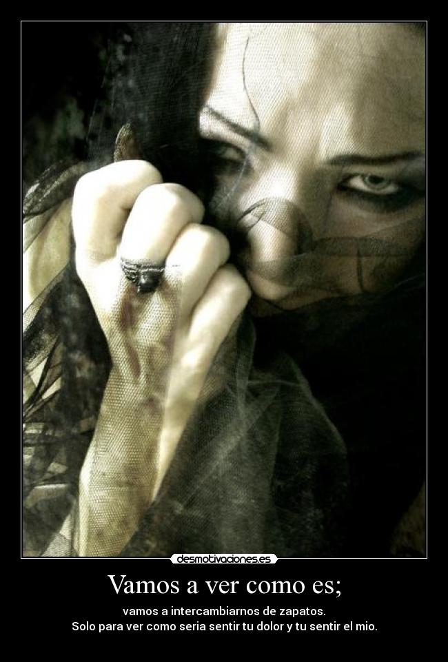 Vamos a ver como es; - vamos a intercambiarnos de zapatos.
Solo para ver como seria sentir tu dolor y tu sentir el mio.
