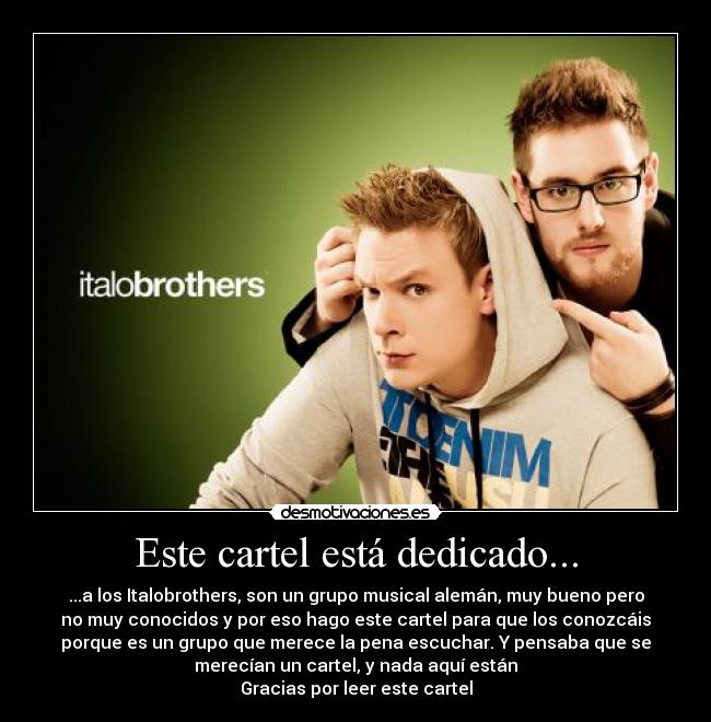 Este cartel está dedicado... - ...a los Italobrothers, son un grupo musical alemán, muy bueno pero
no muy conocidos y por eso hago este cartel para que los conozcáis
porque es un grupo que merece la pena escuchar. Y pensaba que se
merecían un cartel, y nada aquí están
Gracias por leer este cartel