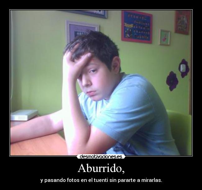 Aburrido, - y pasando fotos en el tuenti sin pararte a mirarlas.