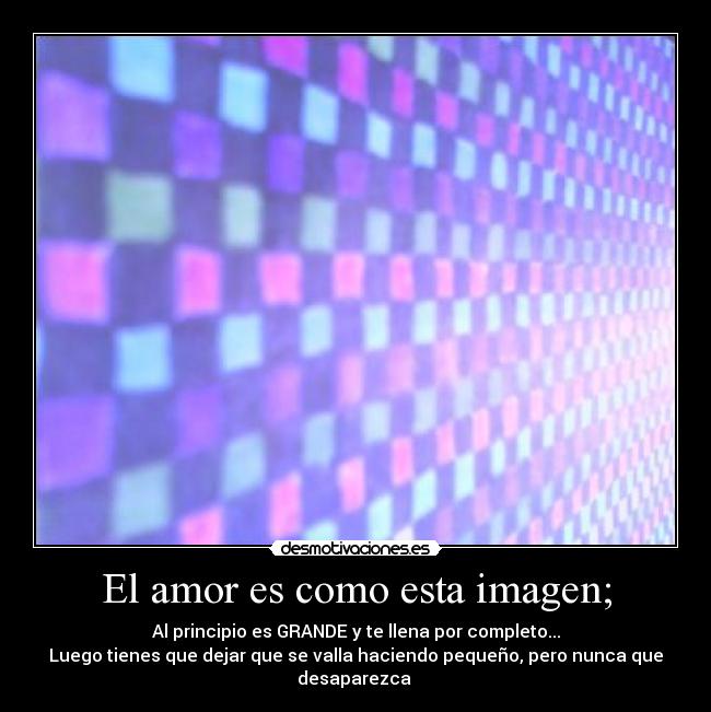El amor es como esta imagen; - Al principio es GRANDE y te llena por completo...
Luego tienes que dejar que se valla haciendo pequeño, pero nunca que desaparezca
