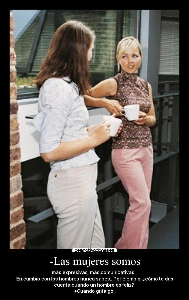 -Las mujeres somos - más expresivas, más comunicativas.. 
En cambio con los hombres nunca sabes.. Por ejemplo, ¿cómo te das
cuenta cuando un hombre es feliz? 
+Cuando grita gol.
