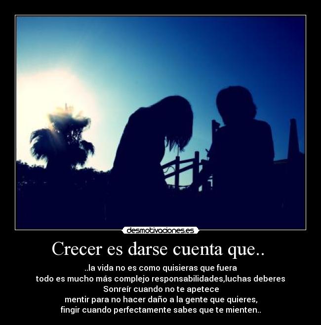 Crecer es darse cuenta que..  - ..la vida no es como quisieras que fuera
todo es mucho más complejo responsabilidades,luchas deberes
Sonreír cuando no te apetece
mentir para no hacer daño a la gente que quieres,
fingir cuando perfectamente sabes que te mienten..