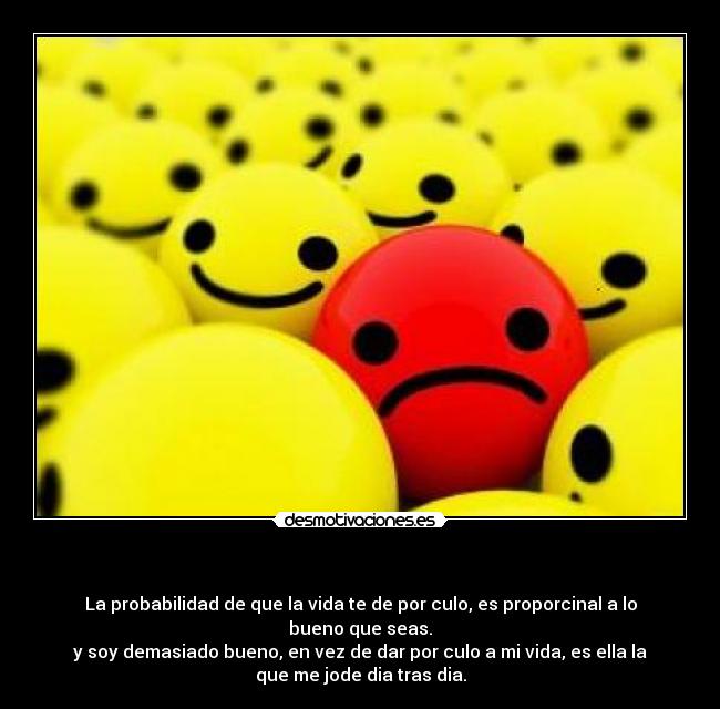   - La probabilidad de que la vida te de por culo, es proporcinal a lo
bueno que seas.
y soy demasiado bueno, en vez de dar por culo a mi vida, es ella la
que me jode dia tras dia.