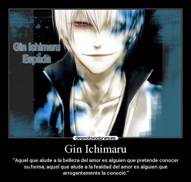 Gin Ichimaru - Aquel que alude a la belleza del amor es alguien que pretende conocer
su forma, aquel que alude a la fealdad del amor es alguien que
arrogantemente la conoció.