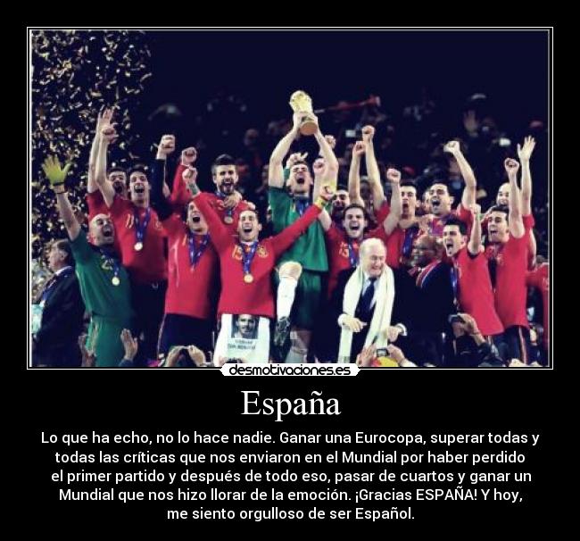 España - Lo que ha echo, no lo hace nadie. Ganar una Eurocopa, superar todas y
todas las críticas que nos enviaron en el Mundial por haber perdido
el primer partido y después de todo eso, pasar de cuartos y ganar un
Mundial que nos hizo llorar de la emoción. ¡Gracias ESPAÑA! Y hoy,
me siento orgulloso de ser Español.