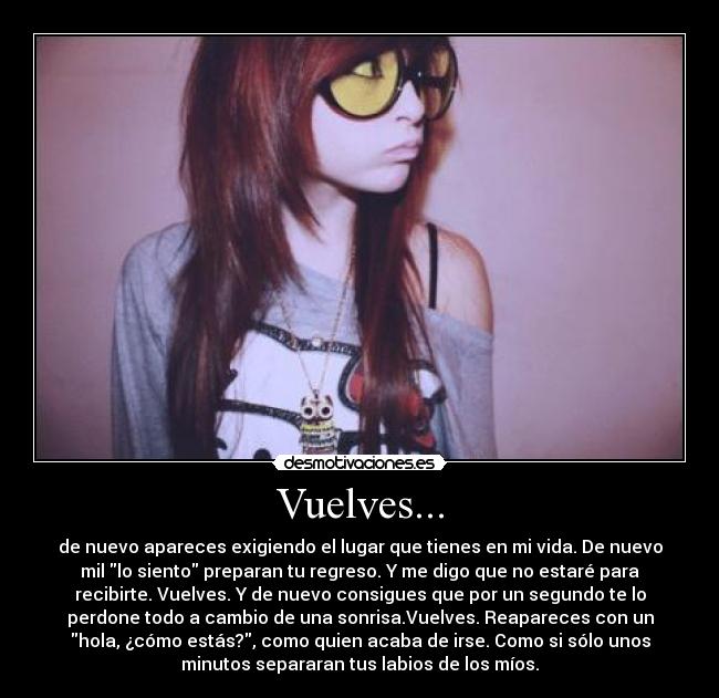 Vuelves... - de nuevo apareces exigiendo el lugar que tienes en mi vida. De nuevo
mil lo siento preparan tu regreso. Y me digo que no estaré para
recibirte. Vuelves. Y de nuevo consigues que por un segundo te lo
perdone todo a cambio de una sonrisa.Vuelves. Reapareces con un
hola, ¿cómo estás?, como quien acaba de irse. Como si sólo unos
minutos separaran tus labios de los míos.