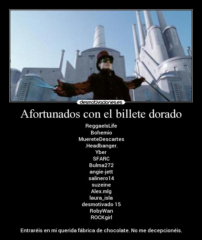 Afortunados con el billete dorado - ReggaeIsLife
Bohemio
MuereteDescartes
.Headbanger.
Yber
SFARC
Bulma272
angie-jett
salinero14
suzeine
Alex.mlg
laura_isla
desmotivado 15
RobyWan
ROCKgirl

Entraréis en mi querida fábrica de chocolate. No me decepcionéis.