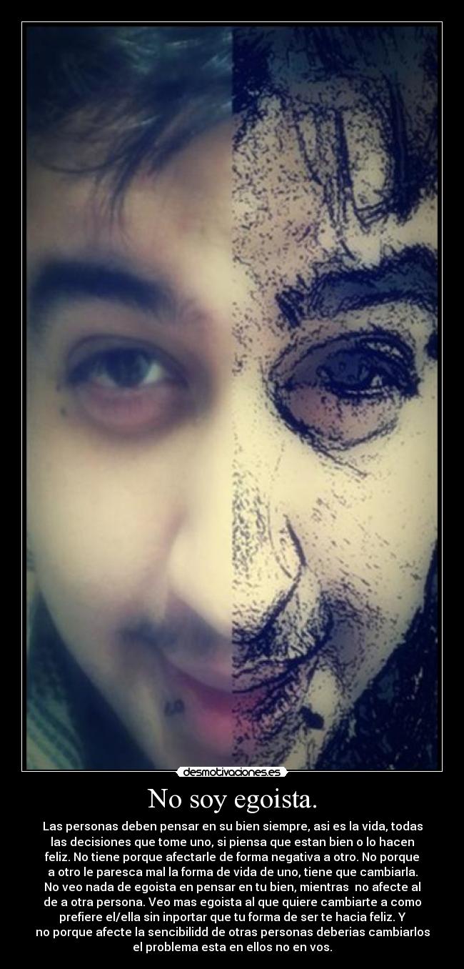 No soy egoista. - Las personas deben pensar en su bien siempre, asi es la vida, todas
las decisiones que tome uno, si piensa que estan bien o lo hacen
feliz. No tiene porque afectarle de forma negativa a otro. No porque
a otro le paresca mal la forma de vida de uno, tiene que cambiarla.
No veo nada de egoista en pensar en tu bien, mientras  no afecte al
de a otra persona. Veo mas egoista al que quiere cambiarte a como
prefiere el/ella sin inportar que tu forma de ser te hacia feliz. Y
no porque afecte la sencibilidd de otras personas deberias cambiarlos
el problema esta en ellos no en vos.