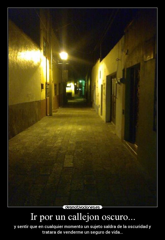 Ir por un callejon oscuro... - y sentir que en cualquier momento un sujeto saldra de la oscuridad y
tratara de venderme un seguro de vida...