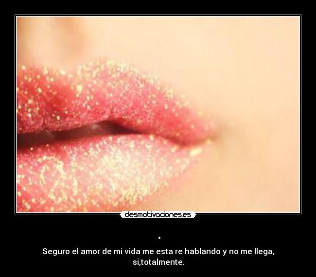 . - Seguro el amor de mi vida me esta re hablando y no me llega, si,totalmente.