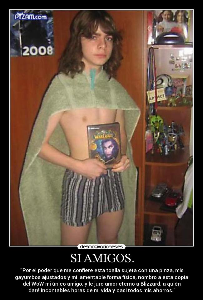 SI AMIGOS. - Por el poder que me confiere esta toalla sujeta con una pinza, mis
gayumbos ajustados y mi lamentable forma física, nombro a esta copia
del WoW mi único amigo, y le juro amor eterno a Blizzard, a quién
daré incontables horas de mi vida y casi todos mis ahorros.