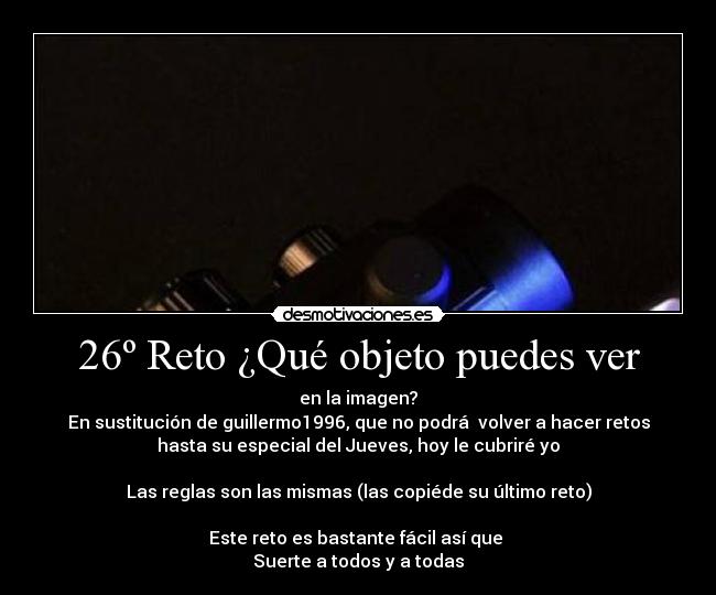 26º Reto ¿Qué objeto puedes ver - en la imagen?
En sustitución de guillermo1996, que no podrá volver a hacer retos
hasta su especial del Jueves, hoy le cubriré yo
Las reglas son las mismas (las copiéde su último reto)
Este reto es bastante fácil así que
Suerte a todos y a todas