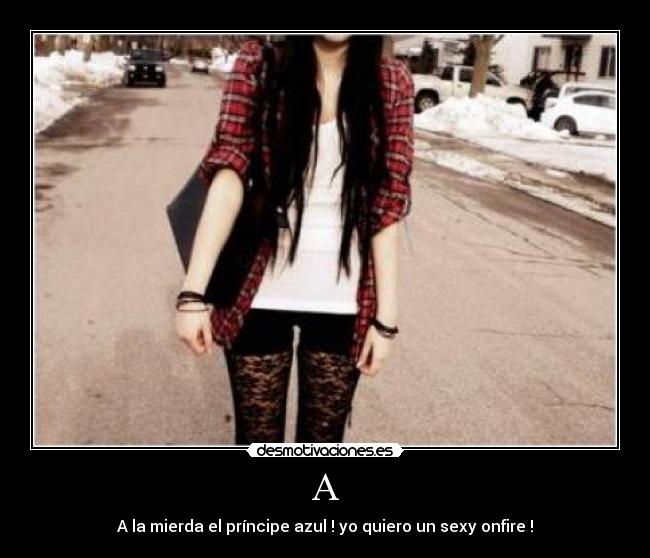 A - A la mierda el príncipe azul ! yo quiero un sexy onfire !