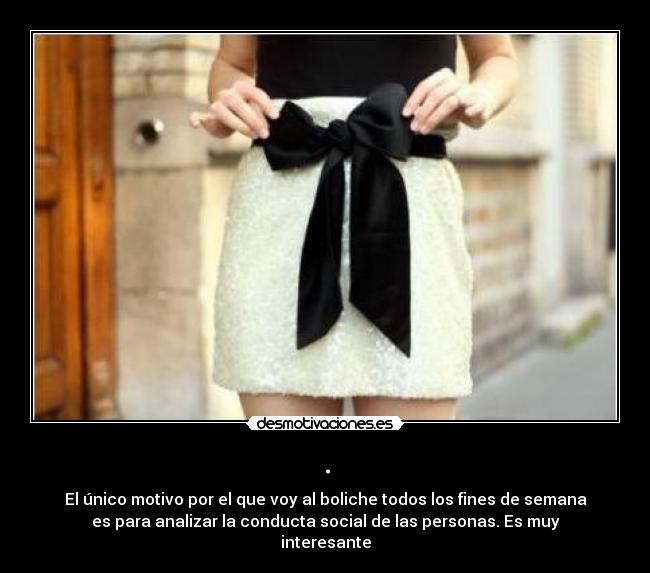 . - El único motivo por el que voy al boliche todos los fines de semana
es para analizar la conducta social de las personas. Es muy
interesante