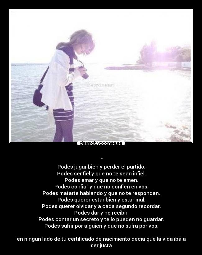 . - Podes jugar bien y perder el partido.
Podes ser fiel y que no te sean infiel.
Podes amar y que no te amen.
Podes confiar y que no confien en vos.
Podes matarte hablando y que no te respondan.
Podes querer estar bien y estar mal.
Podes querer olvidar y a cada segundo recordar.
Podes dar y no recibir.
Podes contar un secreto y te lo pueden no guardar.
Podes sufrir por alguien y que no sufra por vos.

en ningun lado de tu certificado de nacimiento decia que la vida iba a ser justa