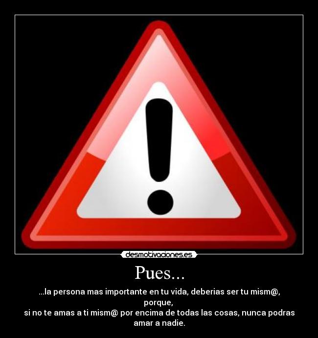 Pues... - ...la persona mas importante en tu vida, deberias ser tu mism@, porque,
si no te amas a ti mism@ por encima de todas las cosas, nunca podras amar a nadie.