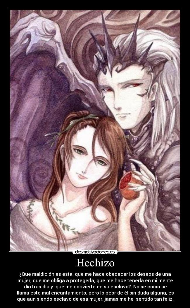 Hechizo - ¿Que maldición es esta, que me hace obedecer los deseos de una
mujer, que me obliga a protegerla, que me hace tenerla en mi mente
día tras día y que me convierte en su esclavo?. No se como se
llama este mal encantamiento, pero lo peor de él sin duda alguna, es
que aun siendo esclavo de esa mujer, jamas me he sentido tan feliz.