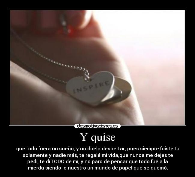 Y quise - que todo fuera un sueño, y no duela despertar, pues siempre fuiste tu
solamente y nadie más, te regalé mi vida,que nunca me dejes te
pedí, te dí TODO de mí, y no paro de pensar que todo fué a la
mierda siendo lo nuestro un mundo de papel que se quemó.