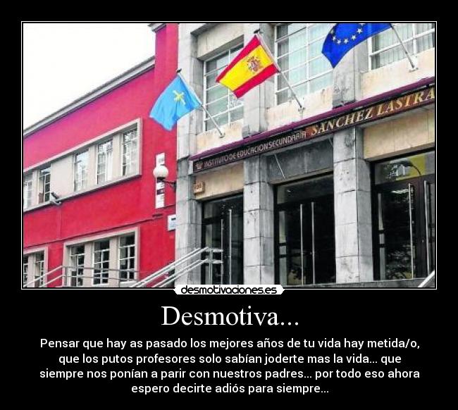 Desmotiva... - Pensar que hay as pasado los mejores años de tu vida hay metida/o,
que los putos profesores solo sabían joderte mas la vida... que
siempre nos ponían a parir con nuestros padres... por todo eso ahora
espero decirte adiós para siempre...