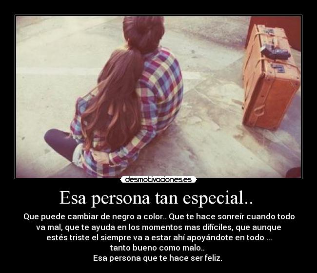 Esa persona tan especial..  - Que puede cambiar de negro a color.. Que te hace sonreír cuando todo
va mal, que te ayuda en los momentos mas difíciles, que aunque
estés triste el siempre va a estar ahí apoyándote en todo ...
tanto bueno como malo.. 
Esa persona que te hace ser feliz. 