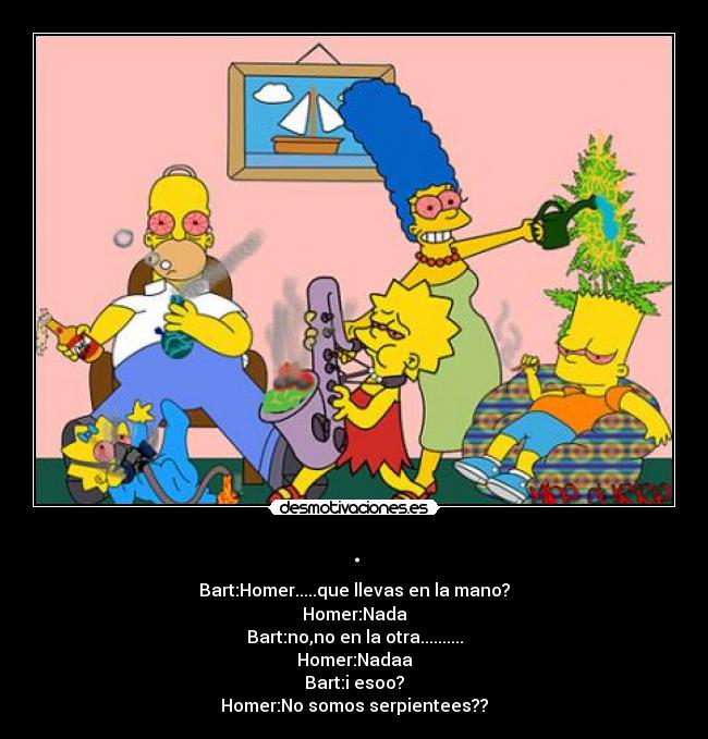 . - Bart:Homer.....que llevas en la mano?
Homer:Nada
Bart:no,no en la otra..........
Homer:Nadaa
Bart:i esoo?
Homer:No somos serpientees??
