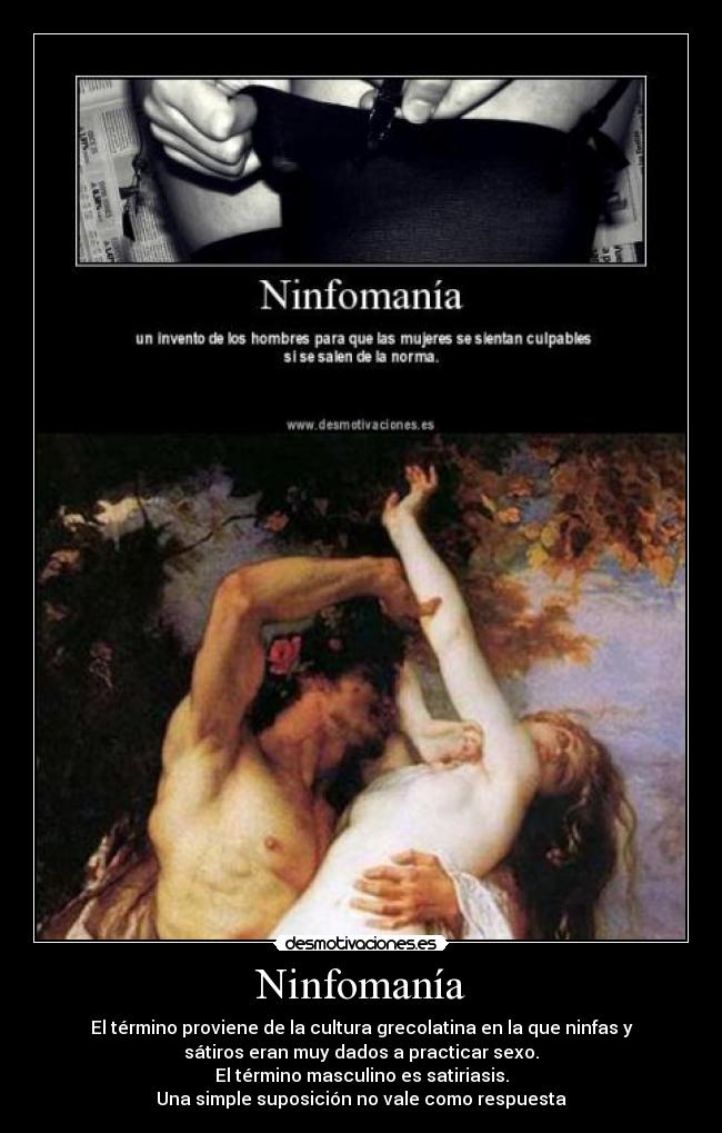 Ninfomanía - El término proviene de la cultura grecolatina en la que ninfas y
sátiros eran muy dados a practicar sexo.
El término masculino es satiriasis.
Una simple suposición no vale como respuesta