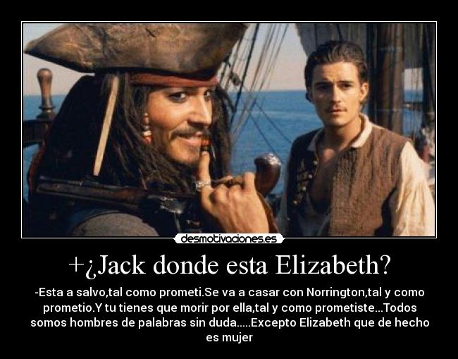 +¿Jack donde esta Elizabeth? - -Esta a salvo,tal como prometi.Se va a casar con Norrington,tal y como
prometio.Y tu tienes que morir por ella,tal y como prometiste...Todos
somos hombres de palabras sin duda.....Excepto Elizabeth que de hecho
es mujer