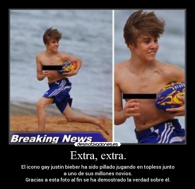 Extra, extra. - El icono gay justin bieber ha sido pillado jugando en topless junto
a uno de sus millones novios.
Gracias a esta foto al fin se ha demostrado la verdad sobre él.