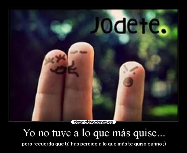 Yo no tuve a lo que más quise... - pero recuerda que tú has perdido a lo que más te quiso cariño ;)