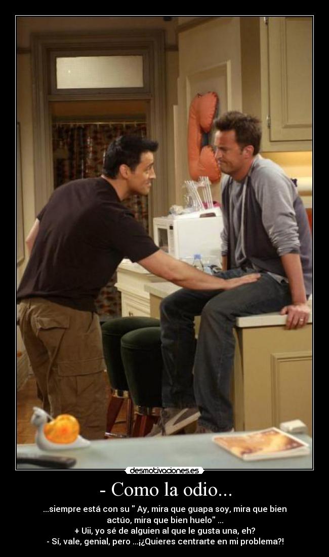 - Como la odio... - ...siempre está con su Ay, mira que guapa soy, mira que bien
actúo, mira que bien huelo ...
+ Uii, yo sé de alguien al que le gusta una, eh?
- Sí, vale, genial, pero ...¡¿Quieres centrarte en mi problema?!