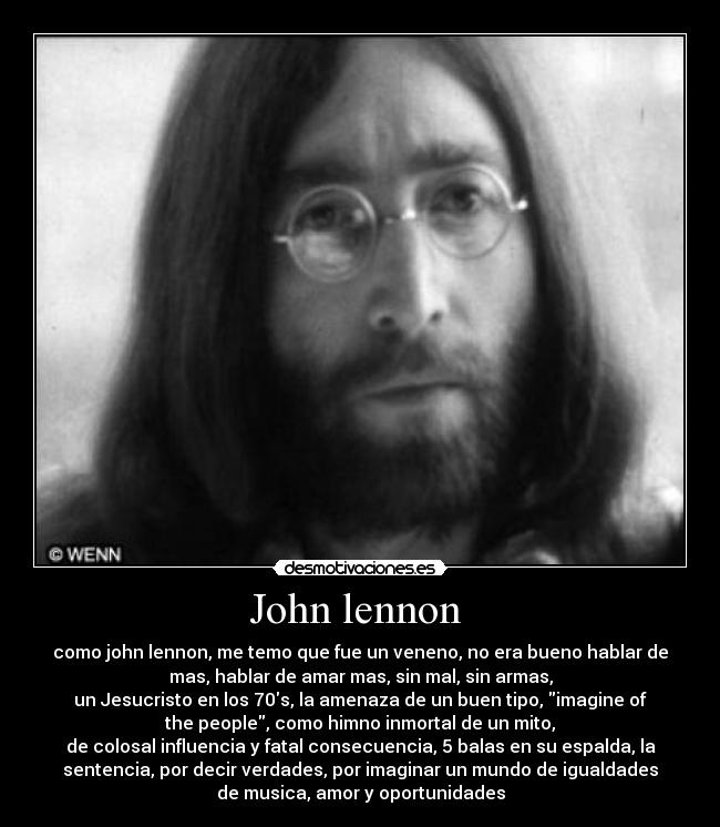 John lennon - como john lennon, me temo que fue un veneno, no era bueno hablar de
mas, hablar de amar mas, sin mal, sin armas,
un Jesucristo en los 70s, la amenaza de un buen tipo, imagine of
the people, como himno inmortal de un mito,
de colosal influencia y fatal consecuencia, 5 balas en su espalda, la
sentencia, por decir verdades, por imaginar un mundo de igualdades
de musica, amor y oportunidades