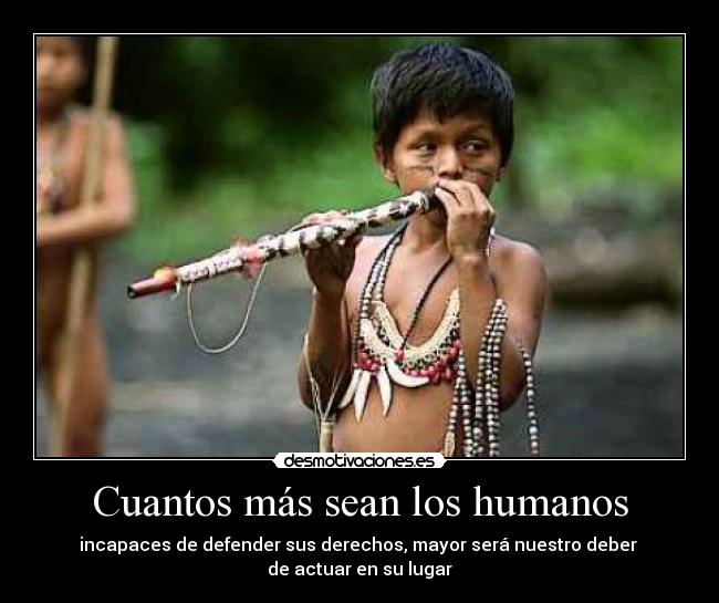 Cuantos más sean los humanos - incapaces de defender sus derechos, mayor será nuestro deber 
de actuar en su lugar