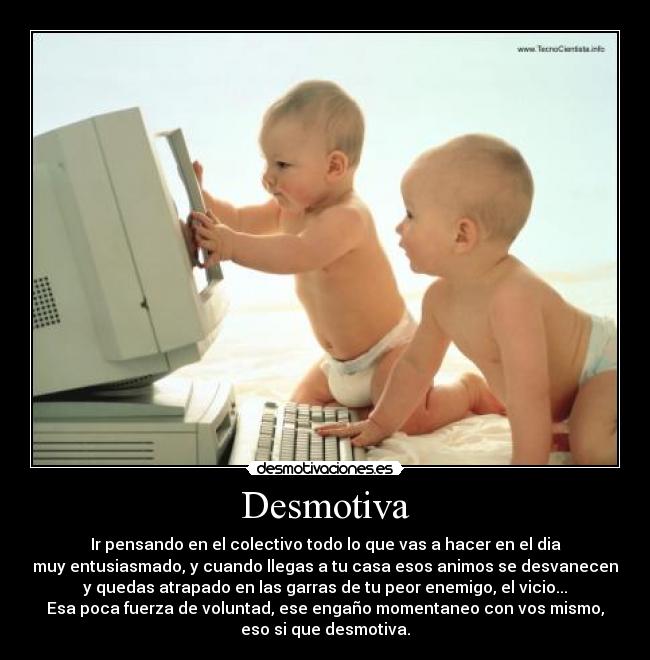 Desmotiva - Ir pensando en el colectivo todo lo que vas a hacer en el dia
muy entusiasmado, y cuando llegas a tu casa esos animos se desvanecen
y quedas atrapado en las garras de tu peor enemigo, el vicio...
Esa poca fuerza de voluntad, ese engaño momentaneo con vos mismo,
eso si que desmotiva.