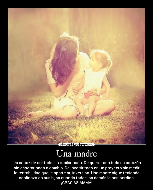 Una madre -  es capaz de dar todo sin recibir nada. De querer con todo su corazón
sin esperar nada a cambio. De invertir todo en un proyecto sin medir
la rentabilidad que le aporte su inversión. Una madre sigue teniendo
confianza en sus hijos cuando todos los demás lo han perdido.
¡GRACIAS MAMÁ!