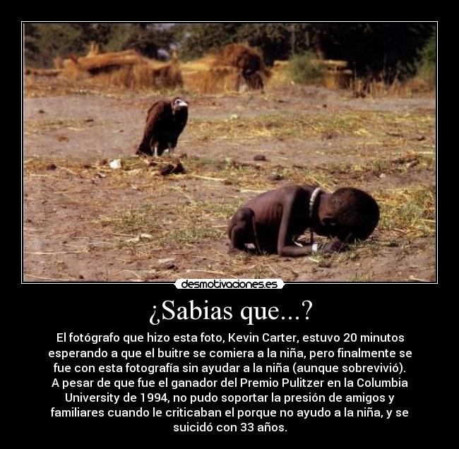 ¿Sabias que...? - El fotógrafo que hizo esta foto, Kevin Carter, estuvo 20 minutos
esperando a que el buitre se comiera a la niña, pero finalmente se
fue con esta fotografía sin ayudar a la niña (aunque sobrevivió).
A pesar de que fue el ganador del Premio Pulitzer en la Columbia
University de 1994, no pudo soportar la presión de amigos y
familiares cuando le criticaban el porque no ayudo a la niña, y se
suicidó con 33 años.