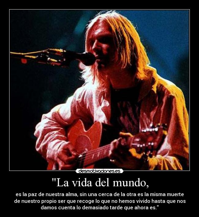 La vida del mundo, - es la paz de nuestra alma, sin una cerca de la otra es la misma muerte
de nuestro propio ser que recoge lo que no hemos vivido hasta que nos
damos cuenta lo demasiado tarde que ahora es.