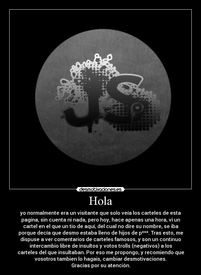 Hola - yo normalmente era un visitante que solo veía los carteles de esta
pagina, sin cuenta ni nada, pero hoy, hace apenas una hora, vi un
cartel en el que un tio de aquí, del cual no dire su nombre, se iba
porque decía que desmo estaba lleno de hijos de p***. Tras esto, me
dispuse a ver comentarios de carteles famosos, y son un continuo
intercambio libre de insultos y votos trolls (negativos) a los
carteles del que insultaban. Por eso me propongo, y recomiendo que
vosotros tambien lo hagais, cambiar desmotivaciones.
Gracias por su atención.