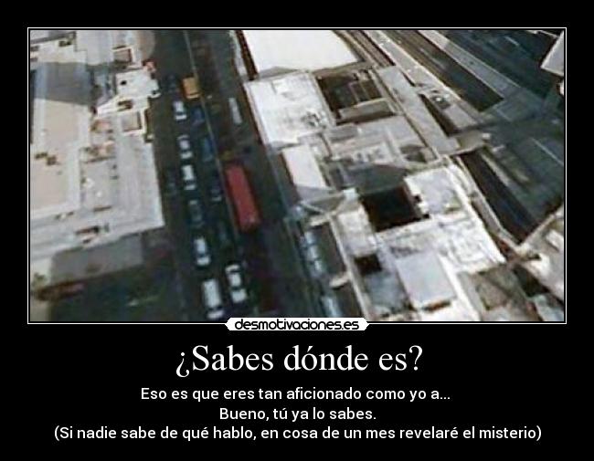 ¿Sabes dónde es? - Eso es que eres tan aficionado como yo a...
Bueno, tú ya lo sabes.
(Si nadie sabe de qué hablo, en cosa de un mes revelaré el misterio)